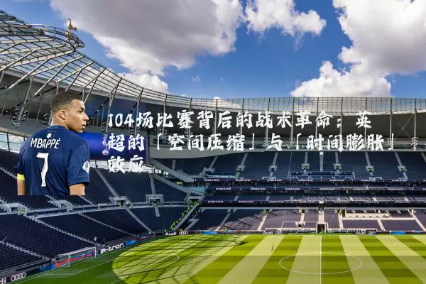 104场比赛背后的战术革命:英超的「空间压缩」与「时间膨胀」效应