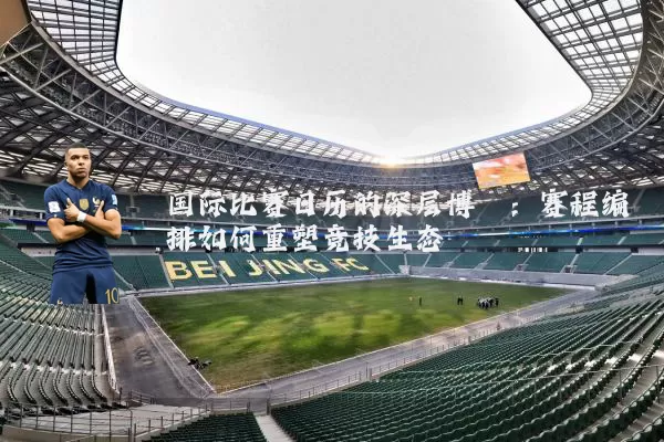 国际比赛日历的深层博弈:赛程编排如何重塑竞技生态