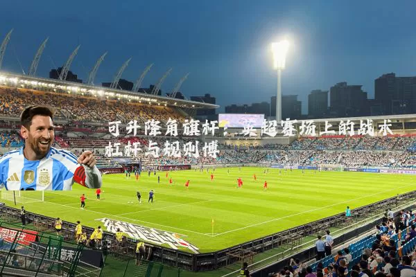 可升降角旗杆:英超赛场上的战术杠杆与规则博弈