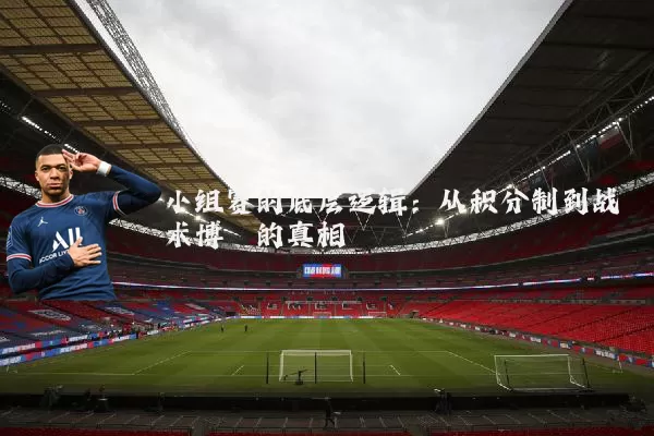 小组赛的底层逻辑:从积分制到战术博弈的真相